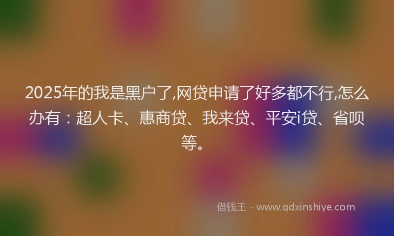 2025年的我是黑户了,网贷申请了好多都不行,怎么办有：超人卡、惠商贷、我来贷、平安i贷、省呗等。