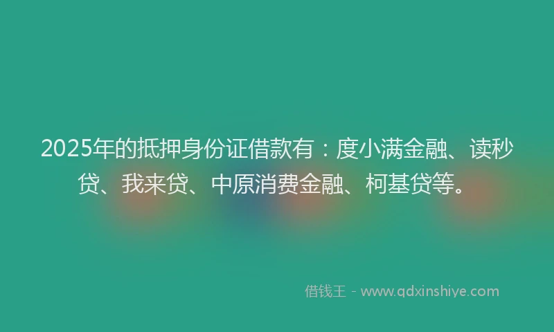 2025年的抵押身份证借款有：度小满金融、读秒贷、我来贷、中原消费金融、柯基贷等。