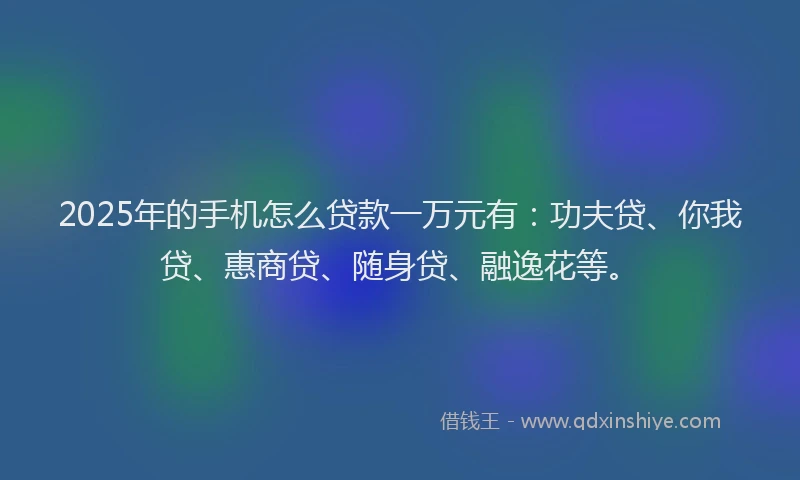2025年的手机怎么贷款一万元有：功夫贷、你我贷、惠商贷、随身贷、融逸花等。