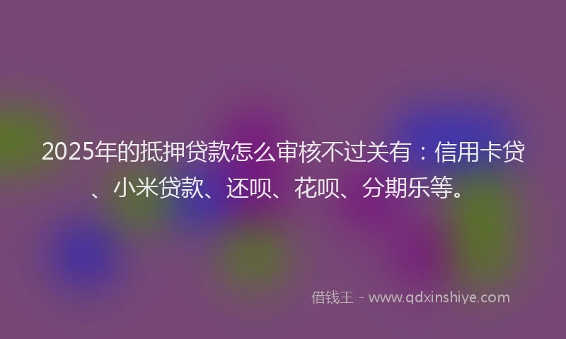 2025年的抵押贷款怎么审核不过关有：信用卡贷、小米贷款、还呗、花呗、分期乐等。