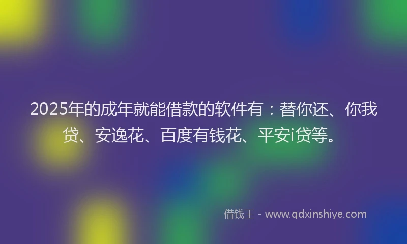 2025年的成年就能借款的软件有：替你还、你我贷、安逸花、百度有钱花、平安i贷等。