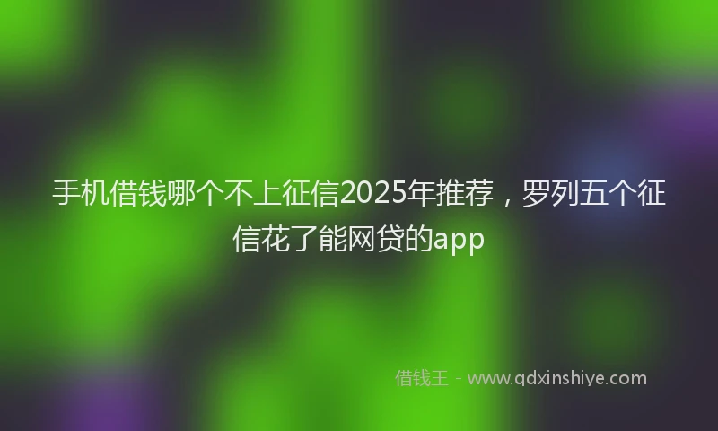 手机借钱哪个不上征信2025年推荐，罗列五个征信花了能网贷的app