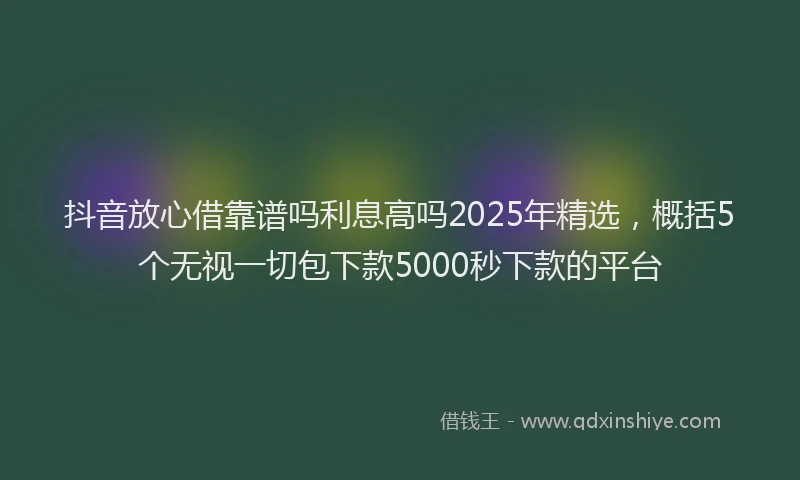 抖音放心借靠谱吗利息高吗2025年精选，概括5个无视一切包下款5000秒下款的平台