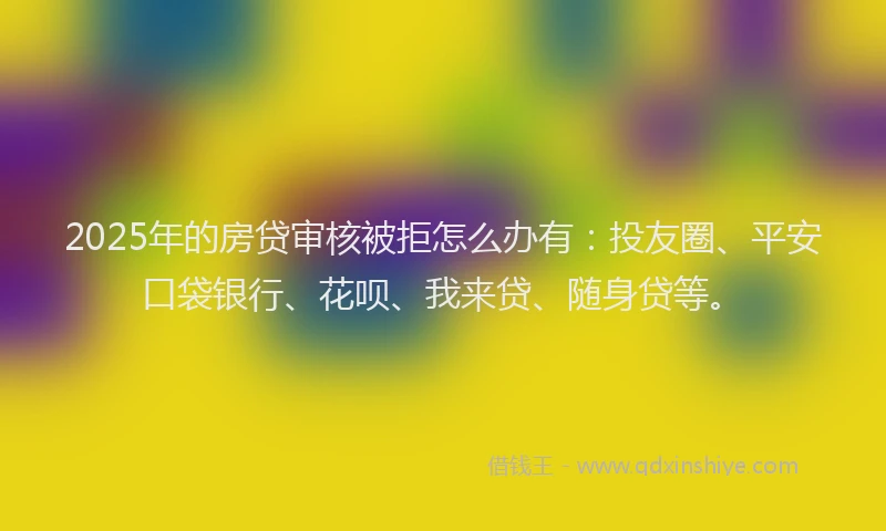 2025年的房贷审核被拒怎么办有：投友圈、平安口袋银行、花呗、我来贷、随身贷等。
