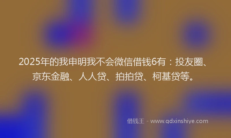 2025年的我申明我不会微信借钱6有：投友圈、京东金融、人人贷、拍拍贷、柯基贷等。