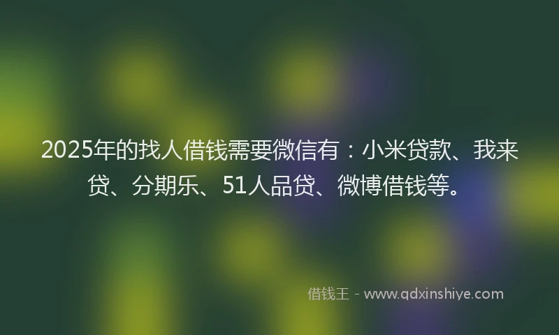 2025年的找人借钱需要微信有：小米贷款、我来贷、分期乐、51人品贷、微博借钱等。