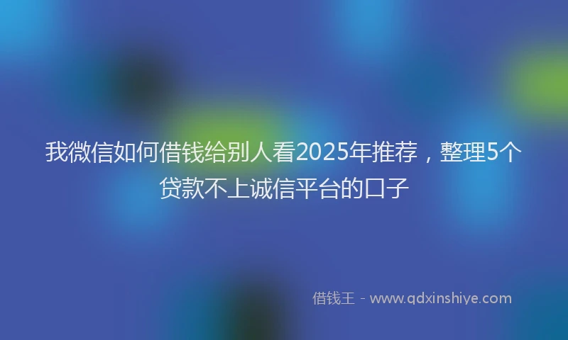 我微信如何借钱给别人看2025年推荐，整理5个贷款不上诚信平台的口子