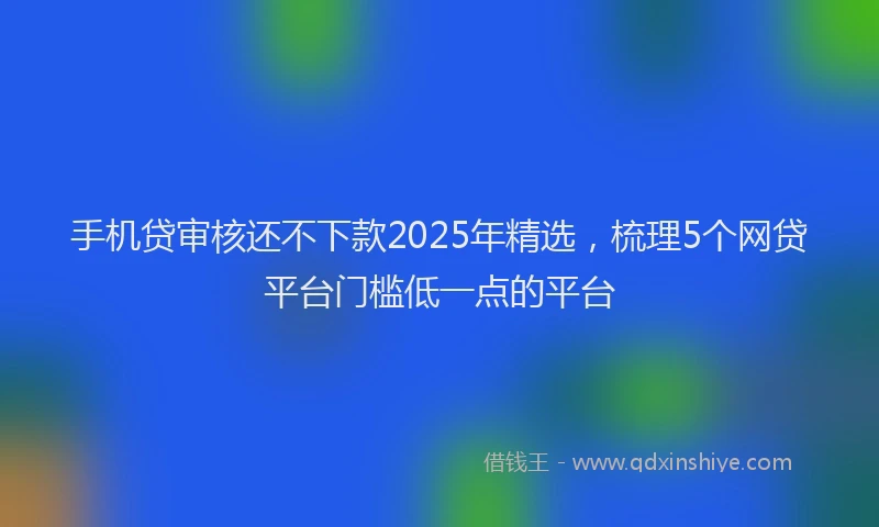 手机贷审核还不下款2025年精选，梳理5个网贷平台门槛低一点的平台