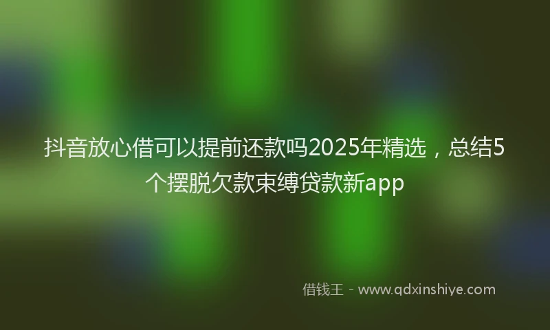 抖音放心借可以提前还款吗2025年精选，总结5个摆脱欠款束缚贷款新app