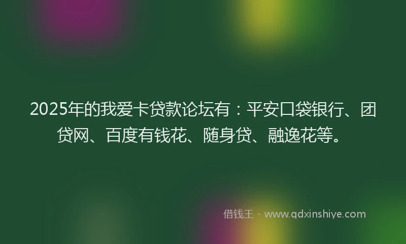 2025年的我爱卡贷款论坛有：平安口袋银行、团贷网、百度有钱花、随身贷、融逸花等。
