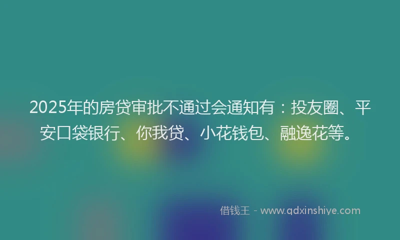 2025年的房贷审批不通过会通知有：投友圈、平安口袋银行、你我贷、小花钱包、融逸花等。