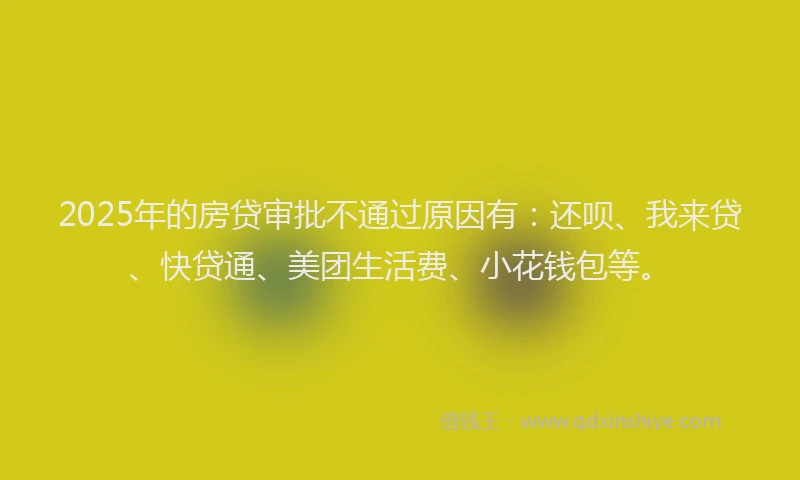 2025年的房贷审批不通过原因有：还呗、我来贷、快贷通、美团生活费、小花钱包等。