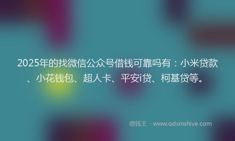 2025年的找微信公众号借钱可靠吗有：小米贷款、小花钱包、超人卡、平安i贷、柯基贷等。