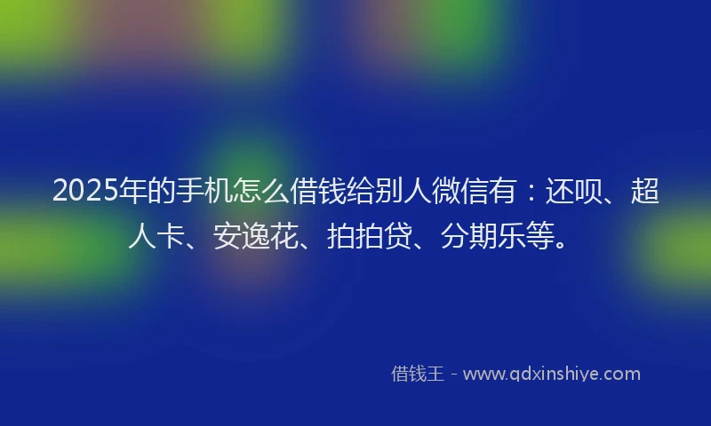 2025年的手机怎么借钱给别人微信有：还呗、超人卡、安逸花、拍拍贷、分期乐等。