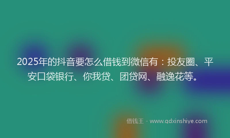 2025年的抖音要怎么借钱到微信有：投友圈、平安口袋银行、你我贷、团贷网、融逸花等。