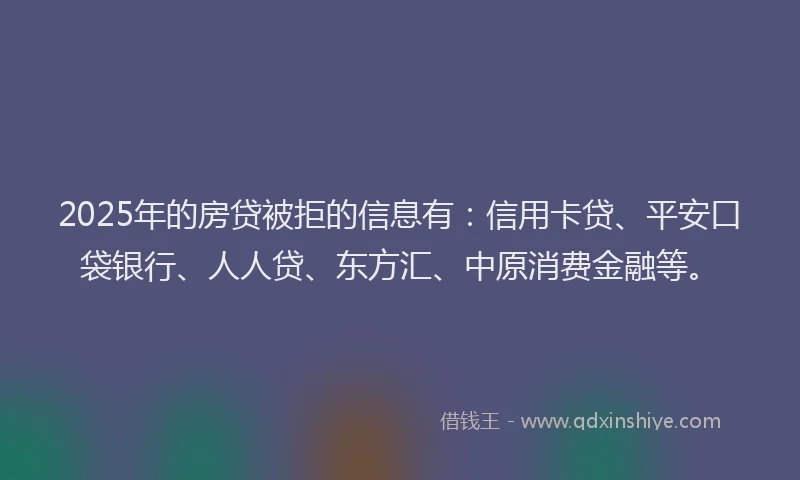 2025年的房贷被拒的信息有:信用卡贷、平安口袋银行、人人贷、东方汇、中原消费金融等。