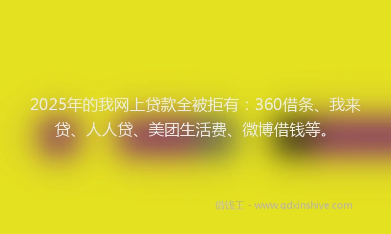 2025年的我网上贷款全被拒有：360借条、我来贷、人人贷、美团生活费、微博借钱等。