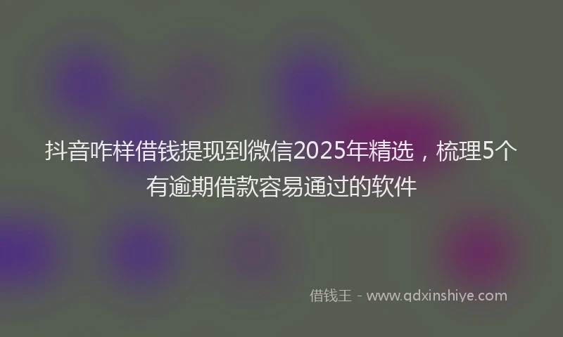 抖音咋样借钱提现到微信2025年精选，梳理5个有逾期借款容易通过的软件