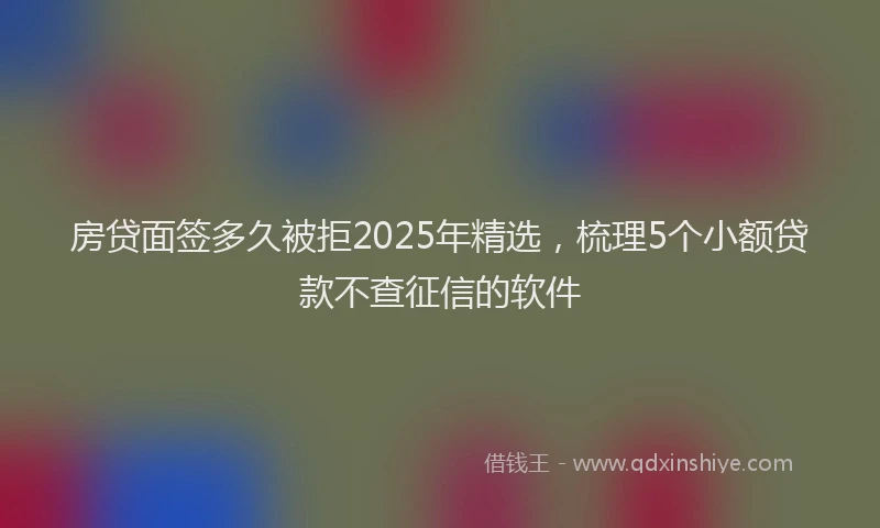 房贷面签多久被拒2025年精选，梳理5个小额贷款不查征信的软件