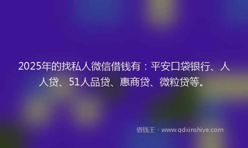 2025年的找私人微信借钱有：平安口袋银行、人人贷、51人品贷、惠商贷、微粒贷等。