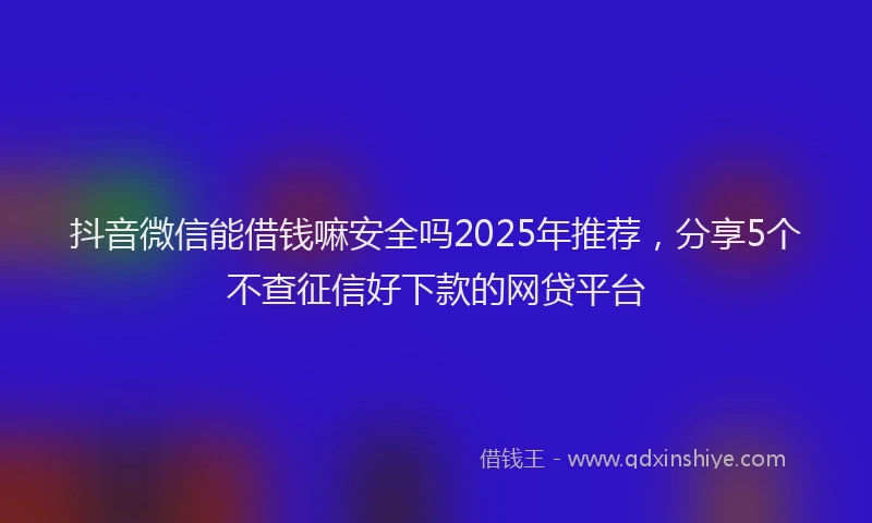 抖音微信能借钱嘛安全吗2025年推荐，分享5个不查征信好下款的网贷平台