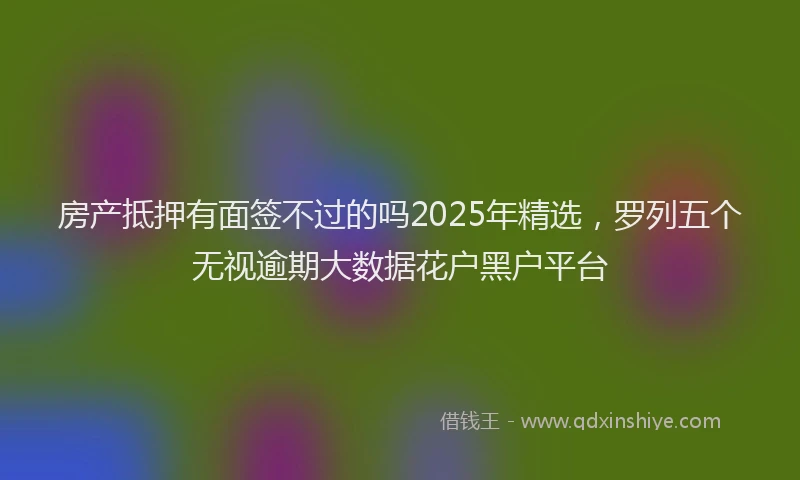 房产抵押有面签不过的吗2025年精选，罗列五个无视逾期大数据花户黑户平台