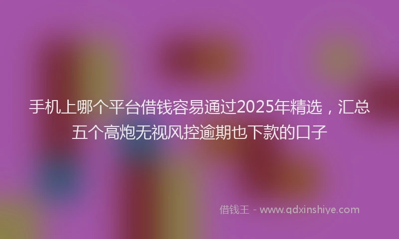 手机上哪个平台借钱容易通过2025年精选，汇总五个高炮无视风控逾期也下款的口子