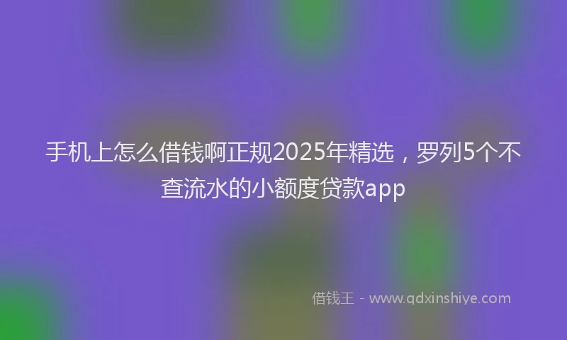 手机上怎么借钱啊正规2025年精选，罗列5个不查流水的小额度贷款app