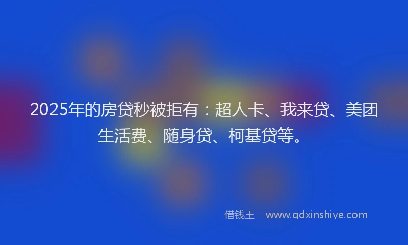 2025年的房贷秒被拒有：超人卡、我来贷、美团生活费、随身贷、柯基贷等。