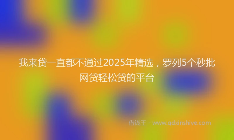我来贷一直都不通过2025年精选，罗列5个秒批网贷轻松贷的平台
