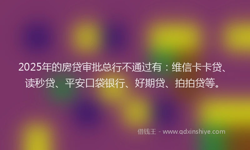2025年的房贷审批总行不通过有：维信卡卡贷、读秒贷、平安口袋银行、好期贷、拍拍贷等。