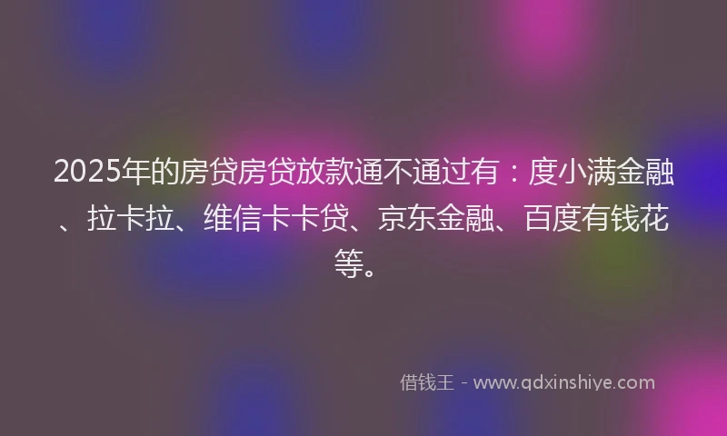 2025年的房贷房贷放款通不通过有：度小满金融、拉卡拉、维信卡卡贷、京东金融、百度有钱花等。
