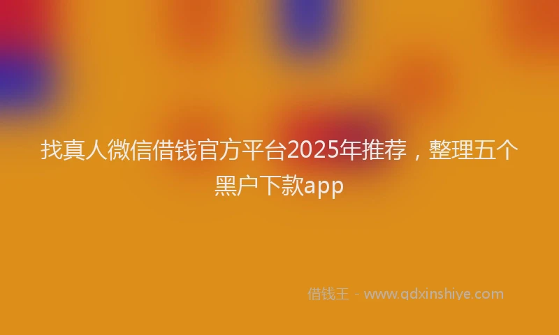 找真人微信借钱官方平台2025年推荐，整理五个黑户下款app