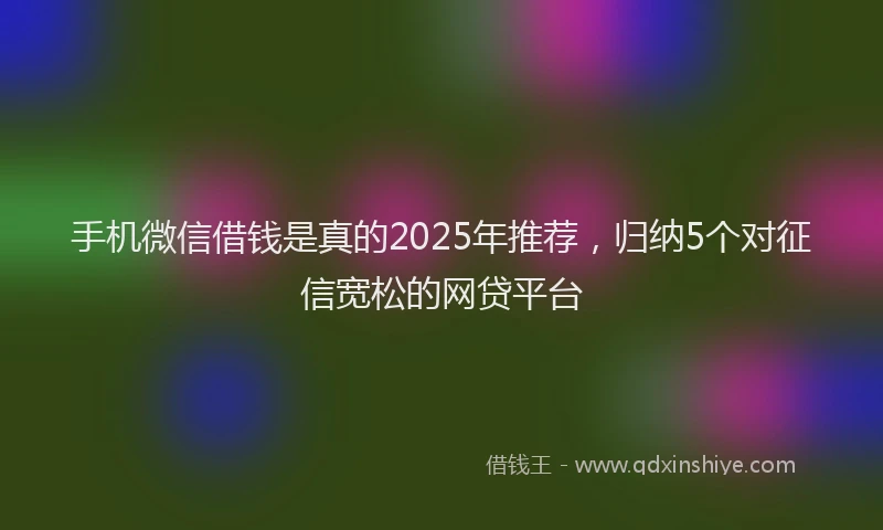 手机微信借钱是真的2025年推荐，归纳5个对征信宽松的网贷平台