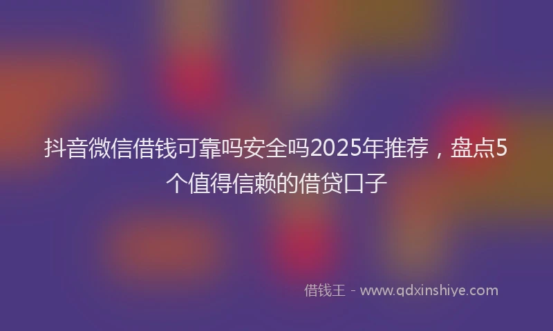 抖音微信借钱可靠吗安全吗2025年推荐，盘点5个值得信赖的借贷口子