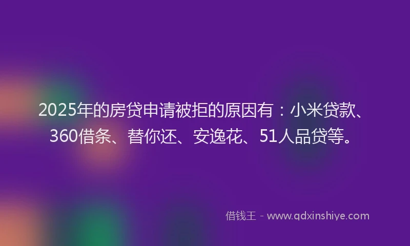 2025年的房贷申请被拒的原因有：小米贷款、360借条、替你还、安逸花、51人品贷等。