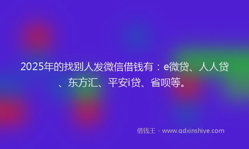 2025年的找别人发微信借钱有：e微贷、人人贷、东方汇、平安i贷、省呗等。