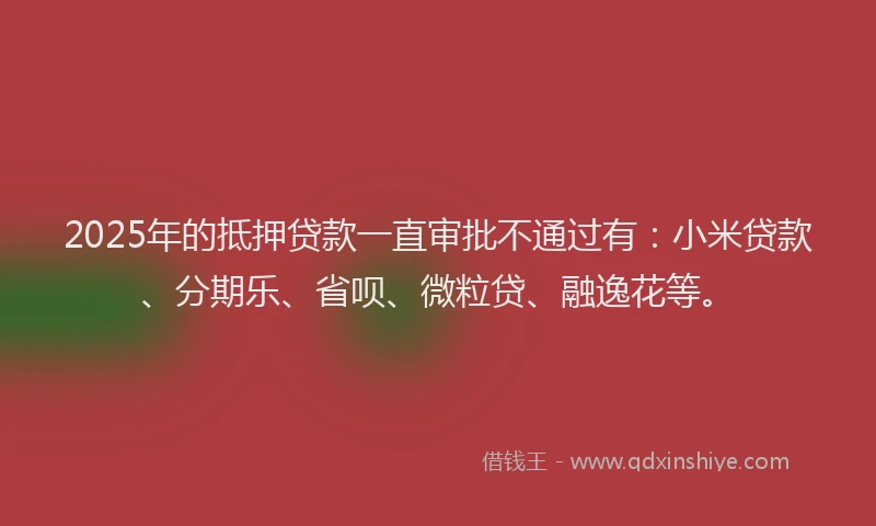 2025年的抵押贷款一直审批不通过有：小米贷款、分期乐、省呗、微粒贷、融逸花等。
