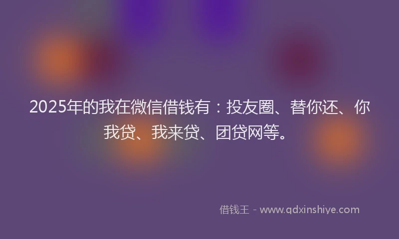 2025年的我在微信借钱有：投友圈、替你还、你我贷、我来贷、团贷网等。