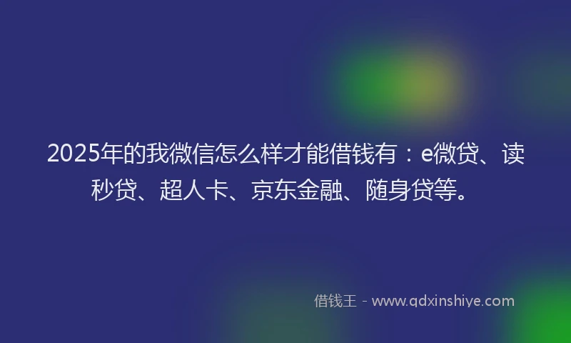 2025年的我微信怎么样才能借钱有：e微贷、读秒贷、超人卡、京东金融、随身贷等。