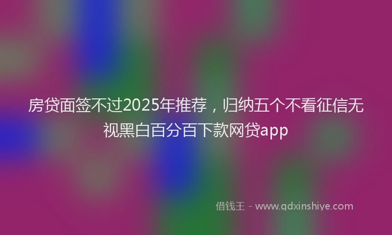 房贷面签不过2025年推荐，归纳五个不看征信无视黑白百分百下款网贷app