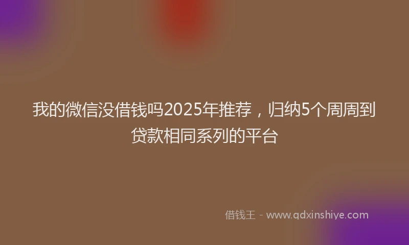我的微信没借钱吗2025年推荐，归纳5个周周到贷款相同系列的平台