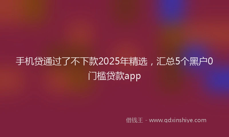 手机贷通过了不下款2025年精选，汇总5个黑户0门槛贷款app