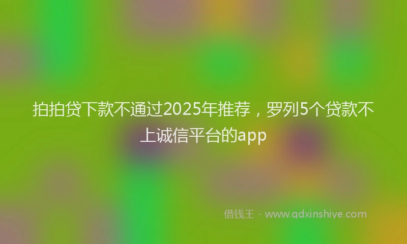 拍拍贷下款不通过2025年推荐，罗列5个贷款不上诚信平台的app