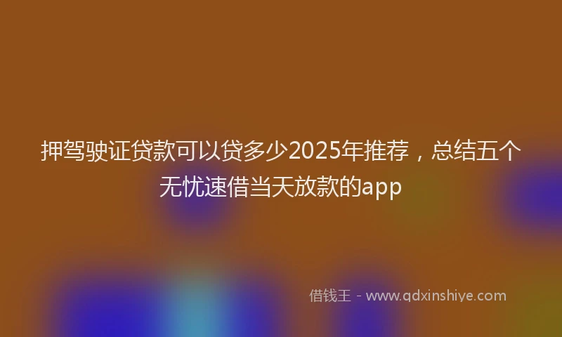 押驾驶证贷款可以贷多少2025年推荐，总结五个无忧速借当天放款的app