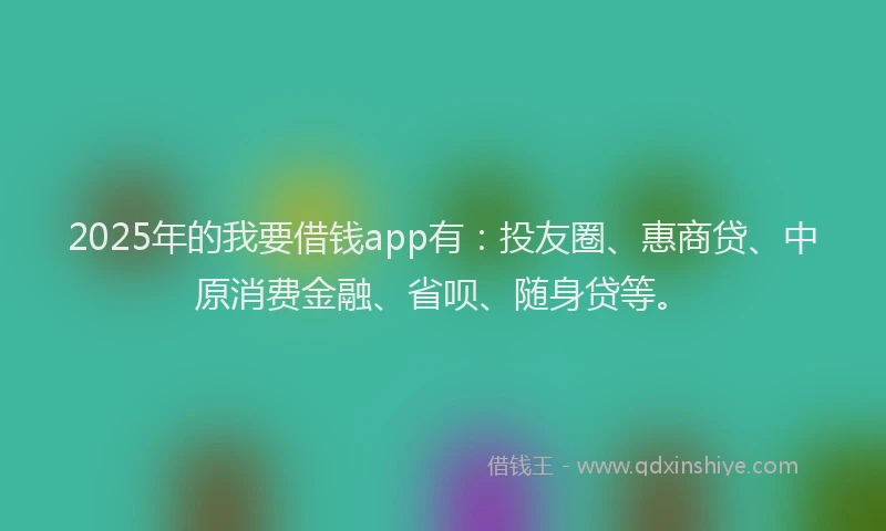 2025年的我要借钱app有：投友圈、惠商贷、中原消费金融、省呗、随身贷等。