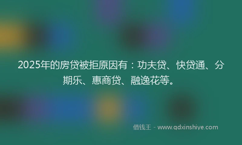 2025年的房贷被拒原因有：功夫贷、快贷通、分期乐、惠商贷、融逸花等。