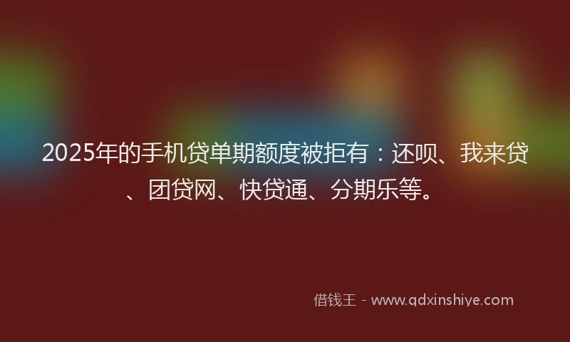 2025年的手机贷单期额度被拒有：还呗、我来贷、团贷网、快贷通、分期乐等。