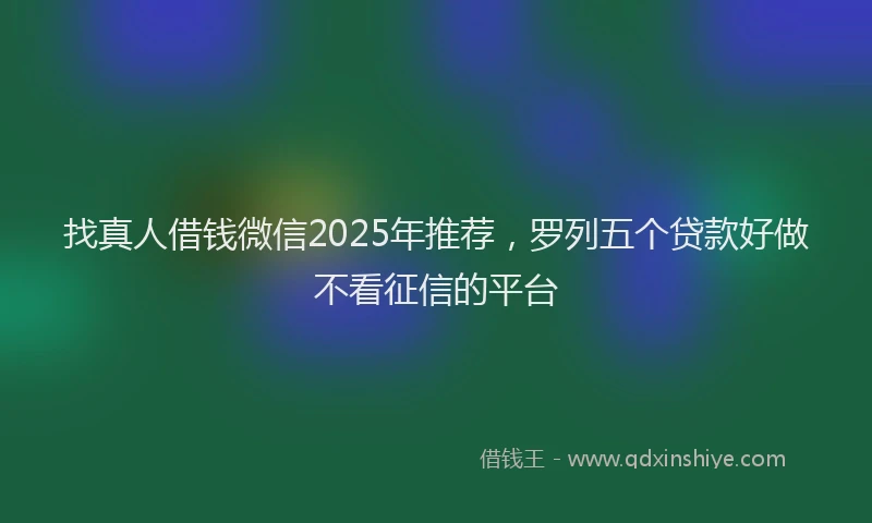 找真人借钱微信2025年推荐，罗列五个贷款好做不看征信的平台