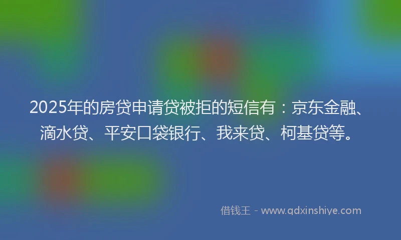 2025年的房贷申请贷被拒的短信有：京东金融、滴水贷、平安口袋银行、我来贷、柯基贷等。